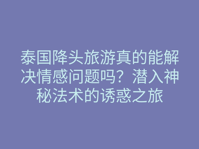 泰国降头旅游真的能解决情感问题吗?潜入神秘法术的诱惑之旅