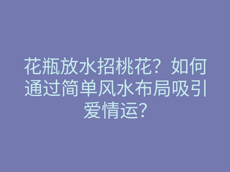 花瓶放水招桃花?如何通过简单风水布局吸引爱情运?