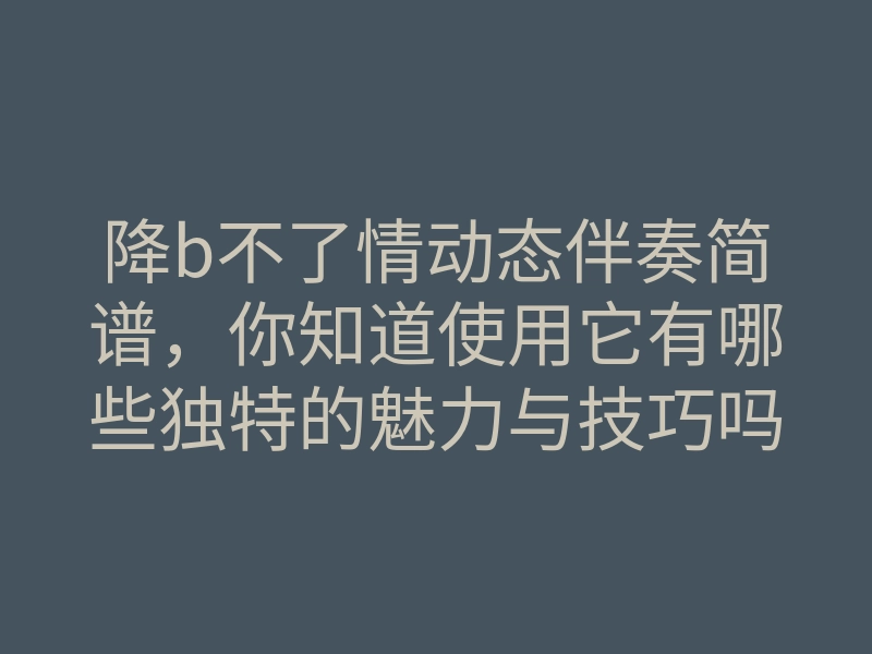 降b不了情动态伴奏简谱,你知道使用它有哪些独特的魅力与技巧吗?