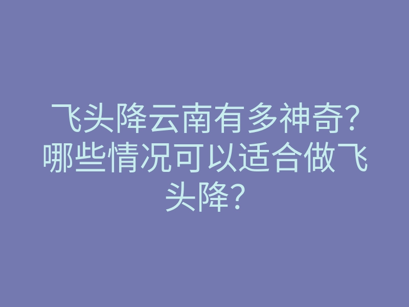 飞头降云南有多神奇?哪些情况可以适合做飞头降?