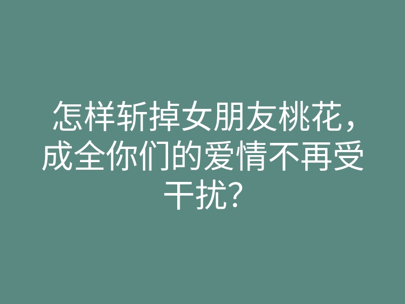 怎样斩掉女朋友桃花,成全你们的爱情不再受干扰?