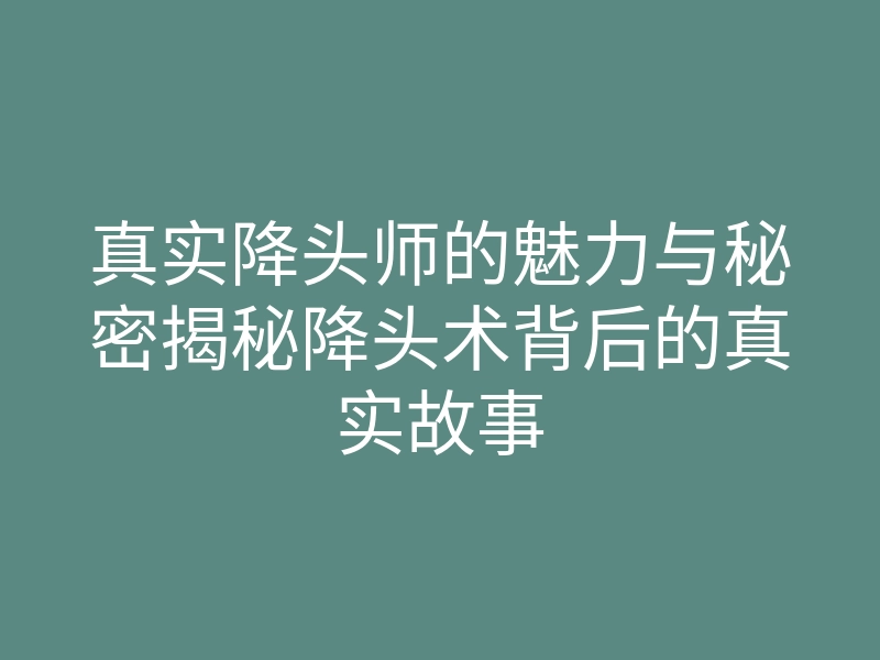 真实降头师的魅力与秘密揭秘降头术背后的真实故事