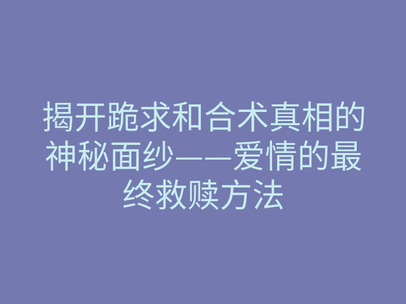 揭开跪求和合术真相的神秘面纱——爱情的最终救赎方法