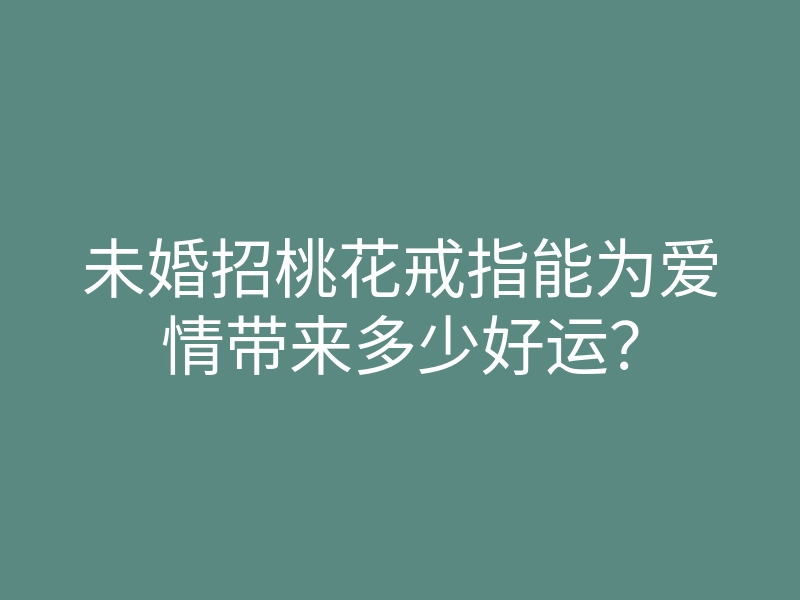 未婚招桃花戒指能为爱情带来多少好运?