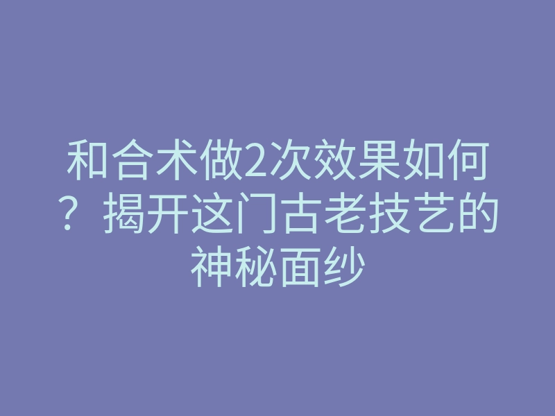 和合术做2次效果如何?揭开这门古老技艺的神秘面纱