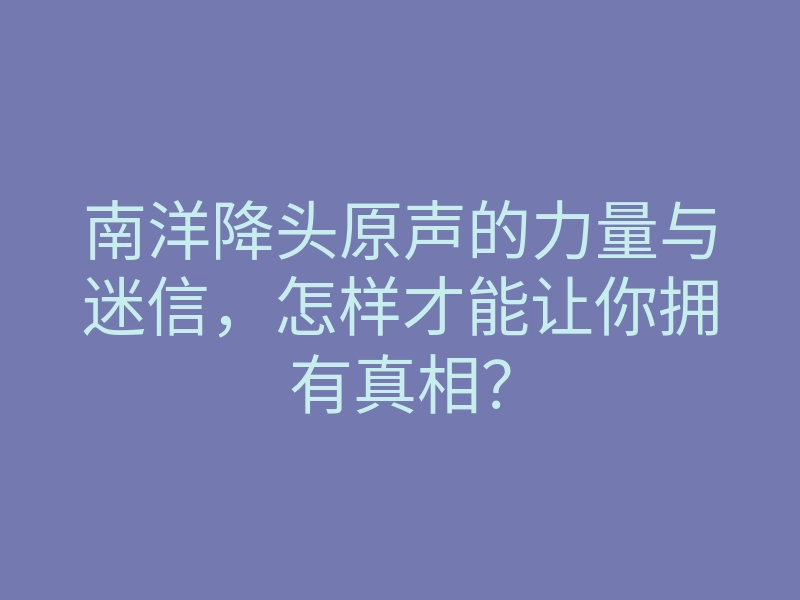 南洋降头原声的力量与迷信,怎样才能让你拥有真相?