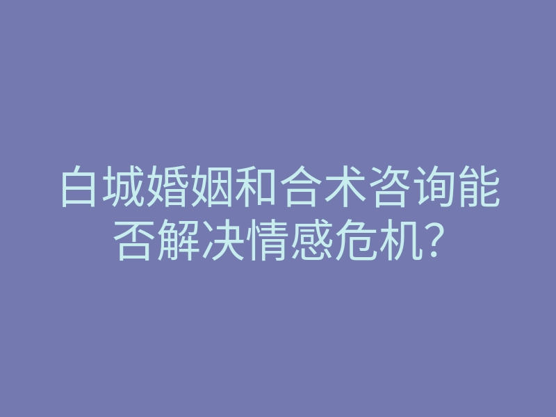 白城婚姻和合术咨询能否解决情感危机？