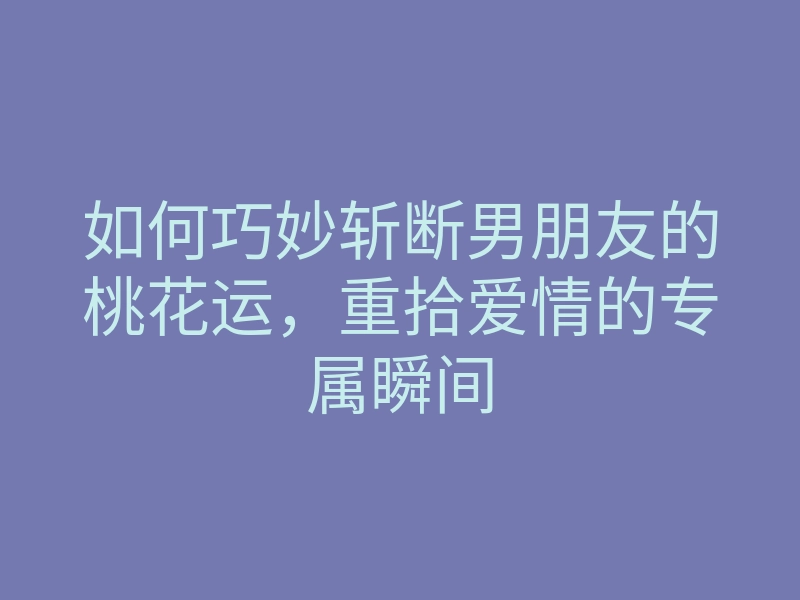 如何巧妙斩断男朋友的桃花运,重拾爱情的专属瞬间