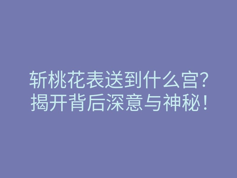 斩桃花表送到什么宫?揭开背后深意与神秘!