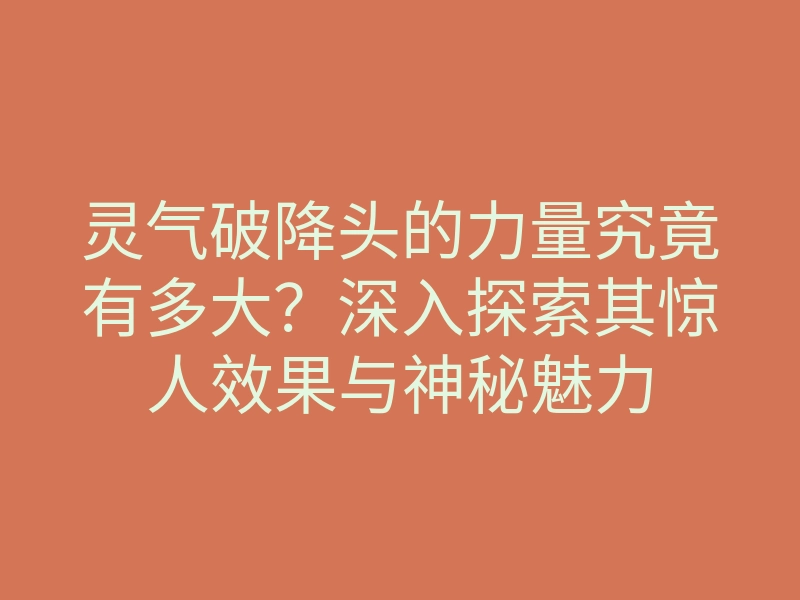 灵气破降头的力量究竟有多大?深入探索其惊人效果与神秘魅力