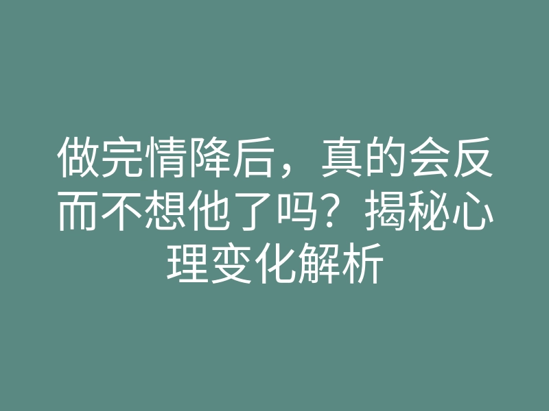 做完情降后，真的会反而不想他了吗？揭秘心理变化解析