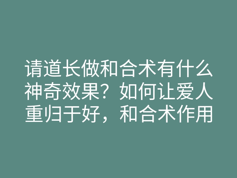 请道长做和合术有什么神奇效果?如何让爱人重归于好,和合术作用揭秘