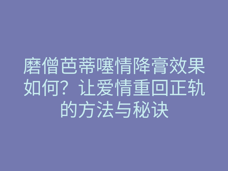磨僧芭蒂噻情降膏效果如何?让爱情重回正轨的方法与秘诀