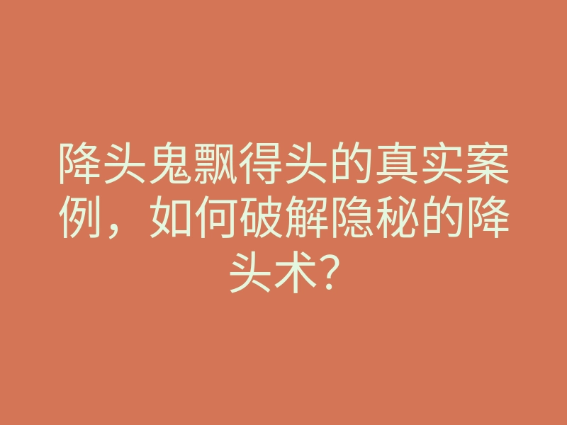 降头鬼飘得头的真实案例,如何破解隐秘的降头术?
