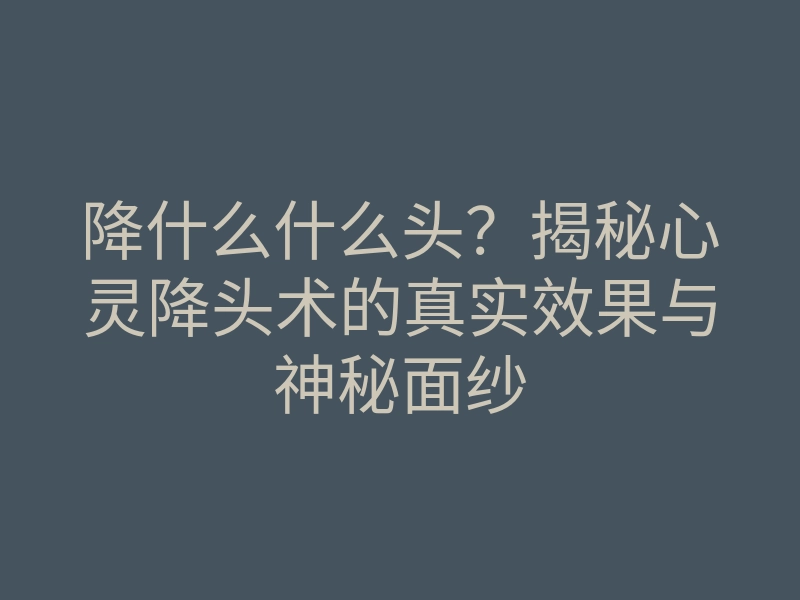 降什么什么头?揭秘心灵降头术的真实效果与神秘面纱