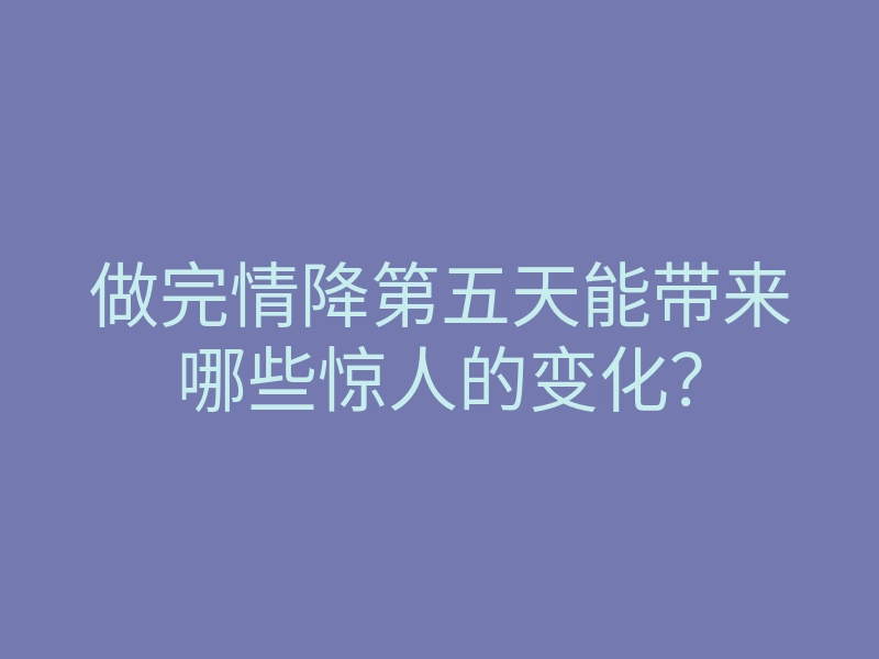 做完情降第五天能带来哪些惊人的变化?