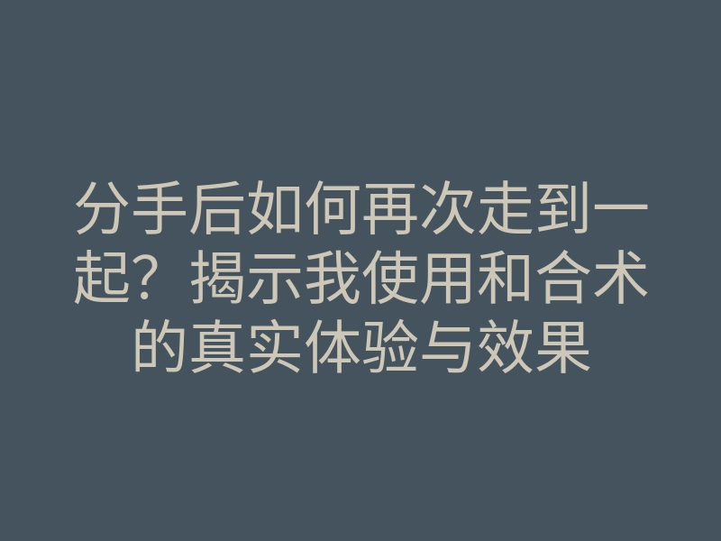 分手后如何再次走到一起?揭示我使用和合术的真实体验与效果