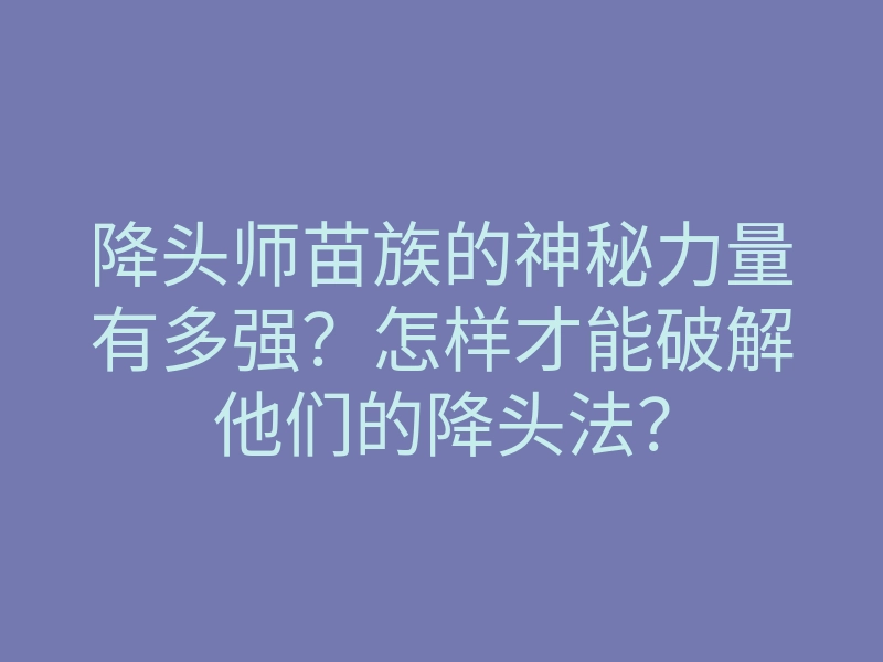 降头师苗族的神秘力量有多强?怎样才能破解他们的降头法?