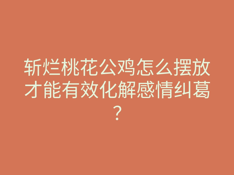 斩烂桃花公鸡怎么摆放才能有效化解感情纠葛?