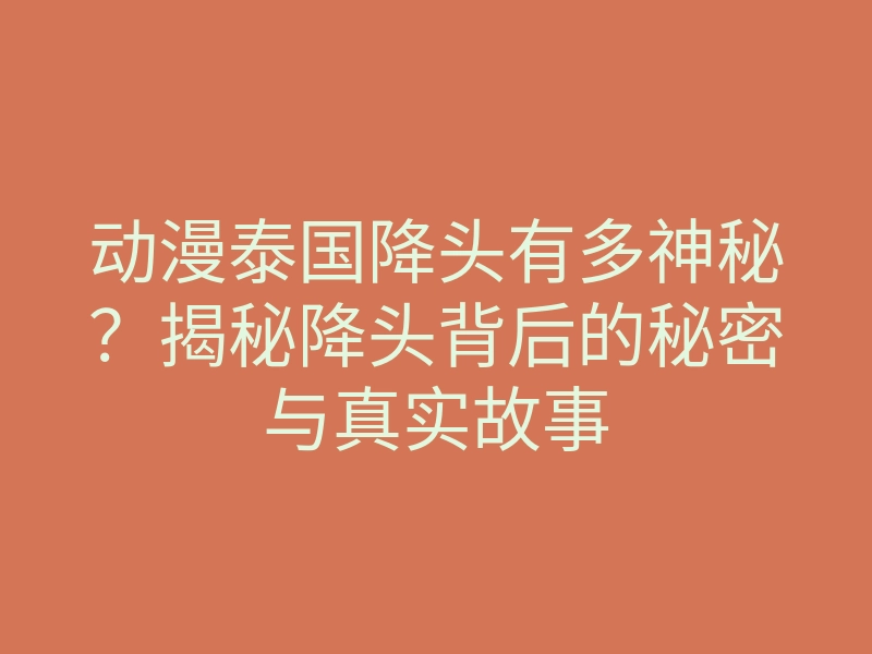 动漫泰国降头有多神秘?揭秘降头背后的秘密与真实故事