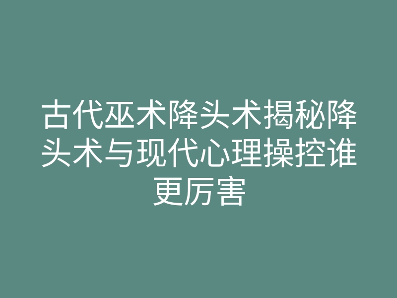 古代巫术降头术揭秘降头术与现代心理操控谁更厉害