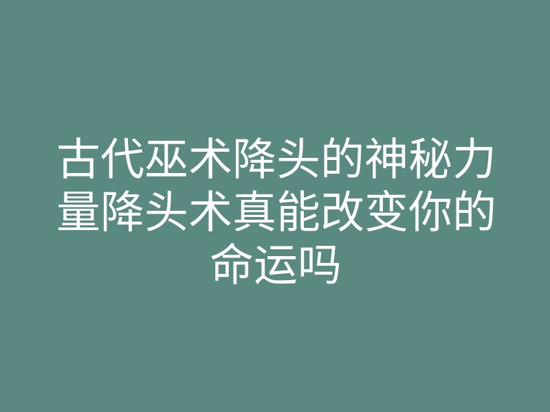 古代巫术降头的神秘力量降头术真能改变你的命运吗