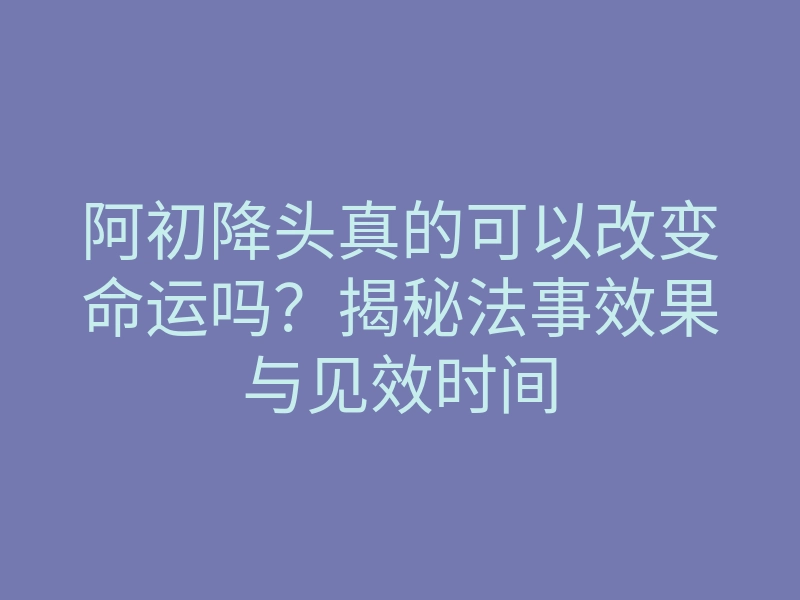 阿初降头真的可以改变命运吗?揭秘法事效果与见效时间