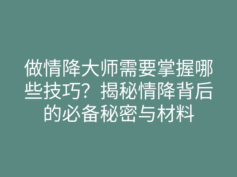 做情降大师需要掌握哪些技巧?揭秘情降背后的必备秘密与材料