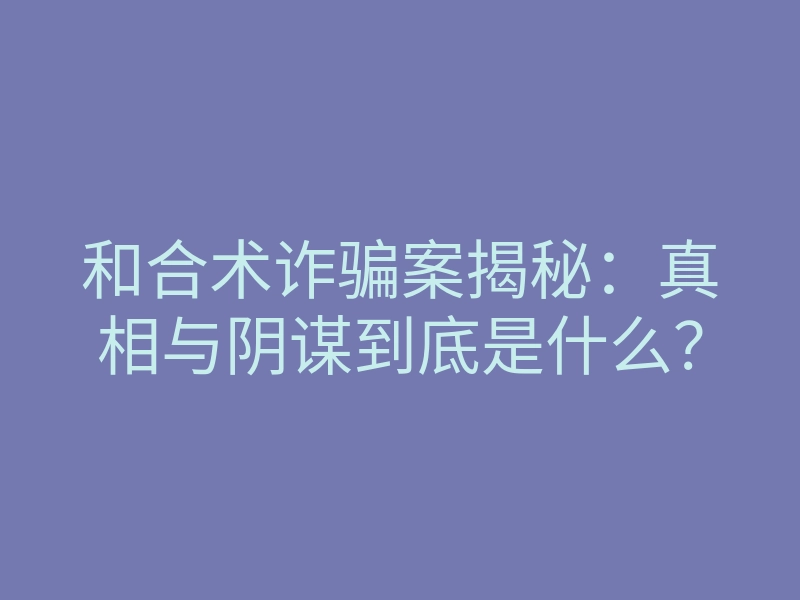 和合术诈骗案揭秘:真相与阴谋到底是什么?