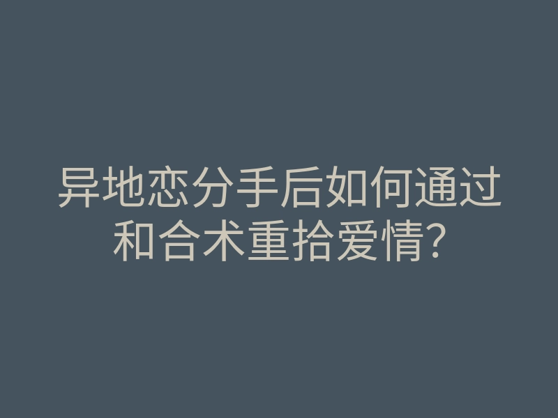 异地恋分手后如何通过和合术重拾爱情？