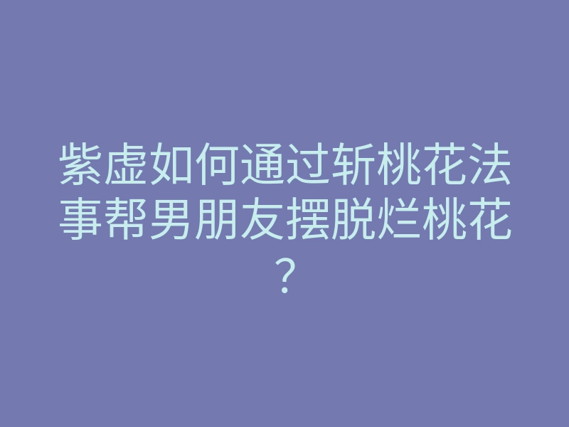 紫虚如何通过斩桃花法事帮男朋友摆脱烂桃花？