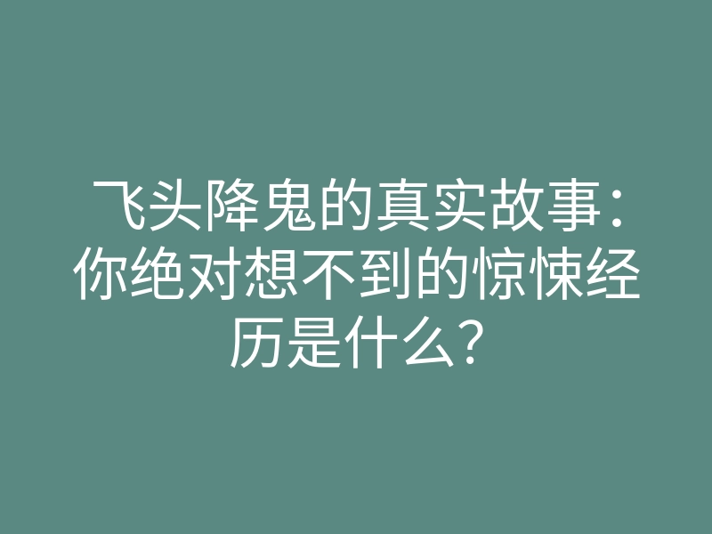 飞头降鬼的真实故事：你绝对想不到的惊悚经历是什么？