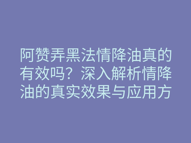 阿赞弄黑法情降油真的有效吗?深入解析情降油的真实效果与应用方法
