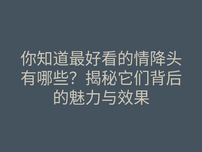 你知道最好看的情降头有哪些?揭秘它们背后的魅力与效果