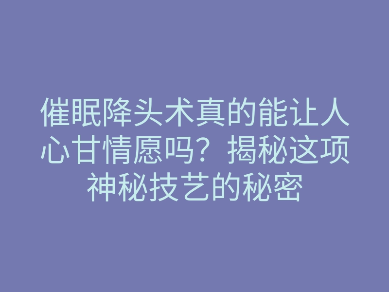 催眠降头术真的能让人心甘情愿吗？揭秘这项神秘技艺的秘密