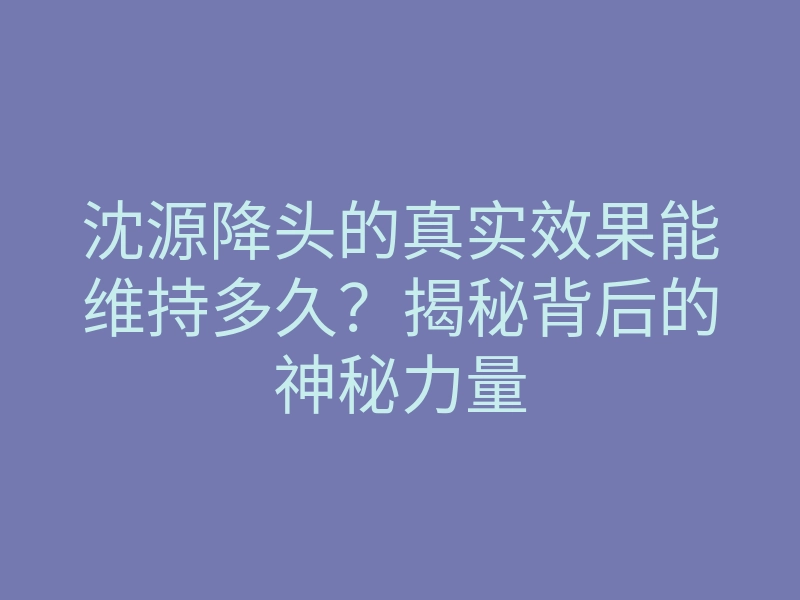 沈源降头的真实效果能维持多久?揭秘背后的神秘力量