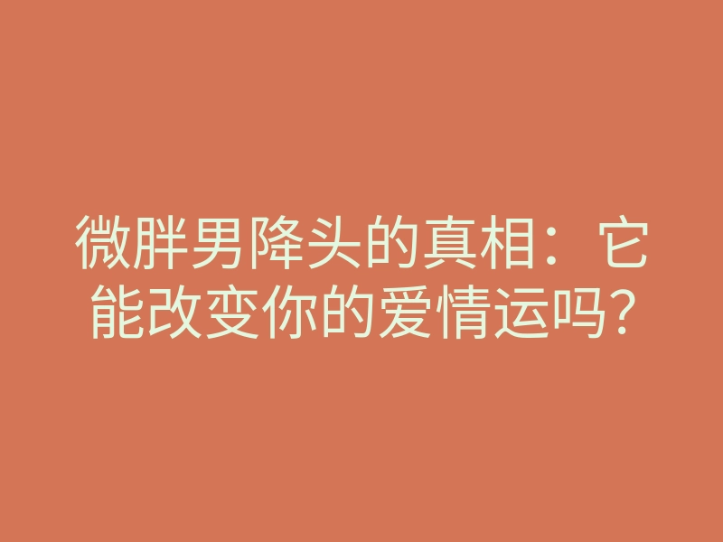 微胖男降头的真相:它能改变你的爱情运吗?