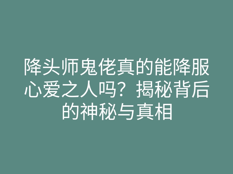 降头师鬼佬真的能降服心爱之人吗?揭秘背后的神秘与真相