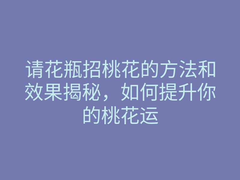 请花瓶招桃花的方法和效果揭秘，如何提升你的桃花运