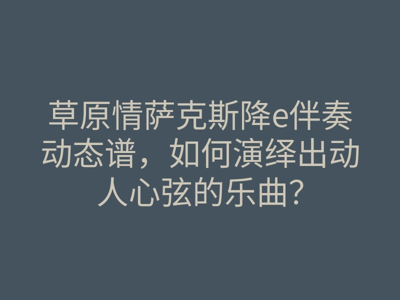 草原情萨克斯降e伴奏动态谱,如何演绎出动人心弦的乐曲?