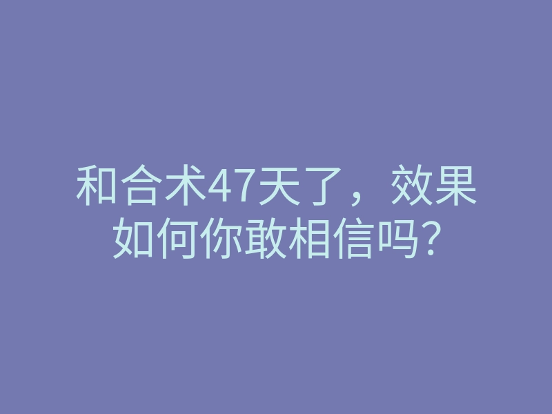 和合术47天了,效果如何你敢相信吗?