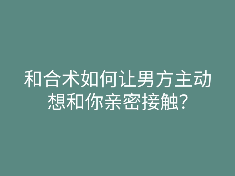 和合术如何让男方主动想和你亲密接触?