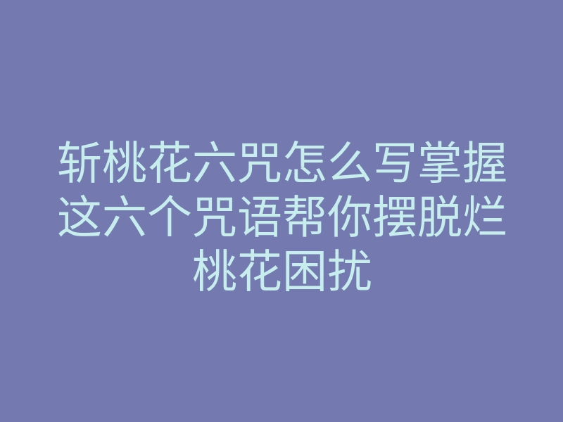 斩桃花六咒怎么写掌握这六个咒语帮你摆脱烂桃花困扰
