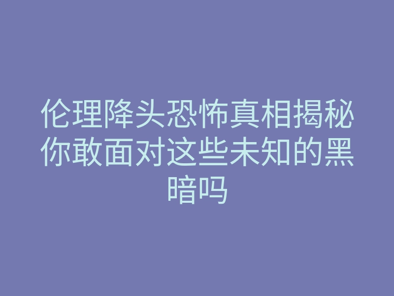 伦理降头恐怖真相揭秘你敢面对这些未知的黑暗吗