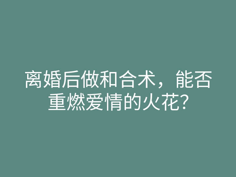 离婚后做和合术,能否重燃爱情的火花?