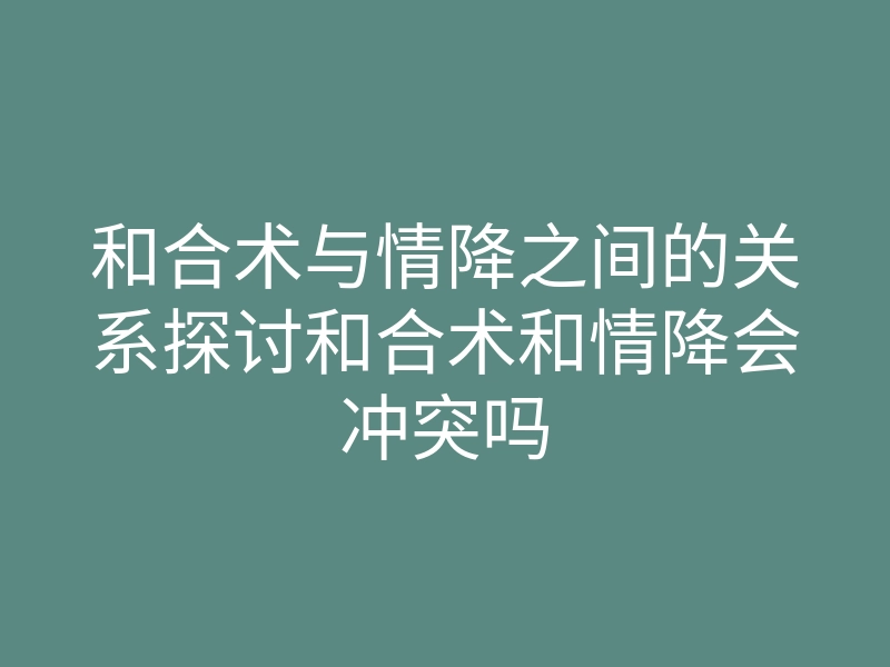 和合术与情降之间的关系探讨和合术和情降会冲突吗