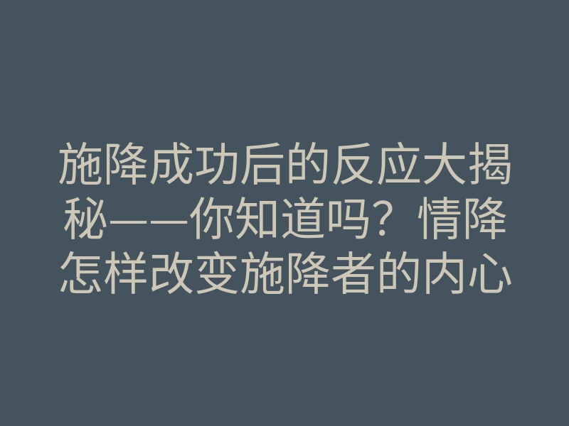 施降成功后的反应大揭秘——你知道吗?情降怎样改变施降者的内心世界!