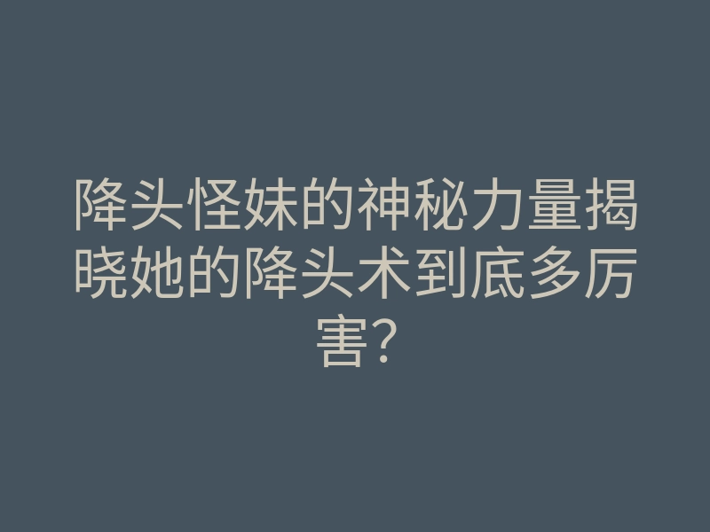 降头怪妹的神秘力量揭晓她的降头术到底多厉害?