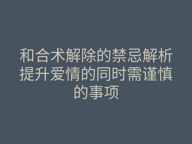 和合术解除的禁忌解析提升爱情的同时需谨慎的事项