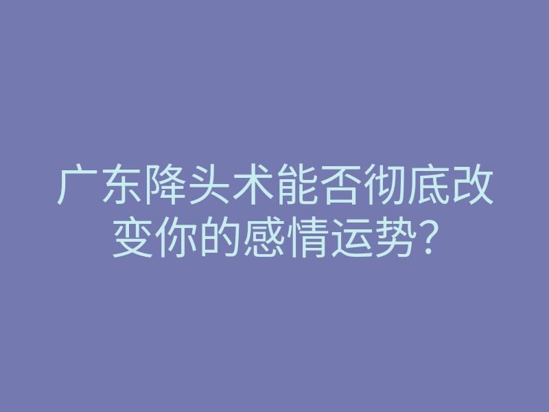 广东降头术能否彻底改变你的感情运势?